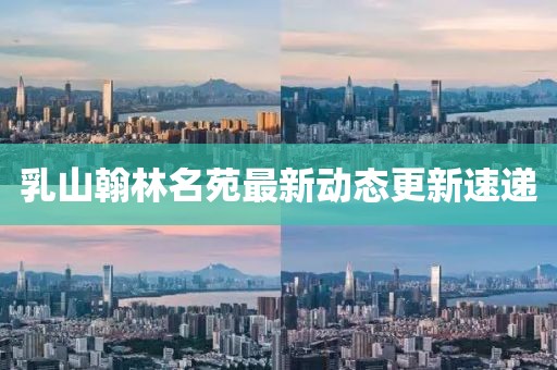 乳山翰林名苑最新動態(tài)更新速遞