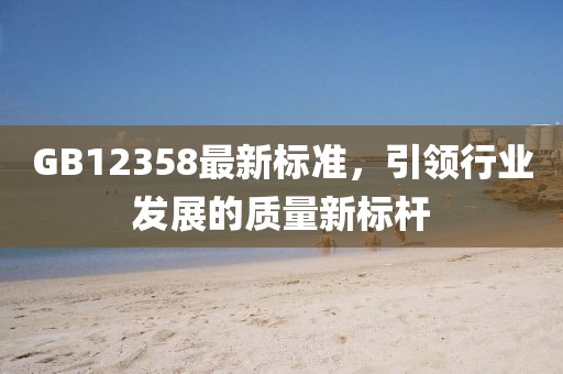 GB12358最新標(biāo)準(zhǔn)，引領(lǐng)行業(yè)發(fā)展的質(zhì)量新標(biāo)桿