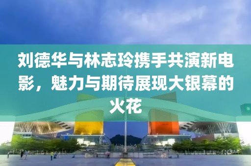 劉德華與林志玲攜手共演新電影，魅力與期待展現(xiàn)大銀幕的火花