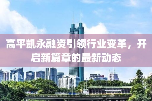 高平凱永融資引領行業(yè)變革，開啟新篇章的最新動態(tài)
