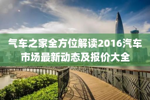 氣車(chē)之家全方位解讀2016汽車(chē)市場(chǎng)最新動(dòng)態(tài)及報(bào)價(jià)大全