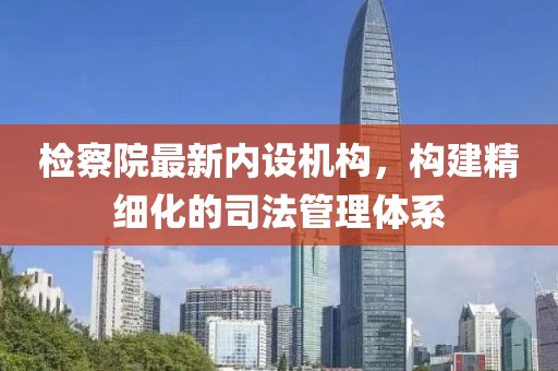 檢察院最新內(nèi)設(shè)機(jī)構(gòu)，構(gòu)建精細(xì)化的司法管理體系