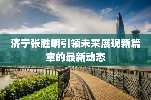 濟寧張勝明引領(lǐng)未來展現(xiàn)新篇章的最新動態(tài)