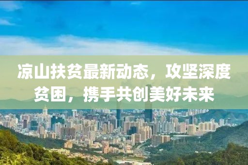 涼山扶貧最新動態(tài)，攻堅深度貧困，攜手共創(chuàng)美好未來