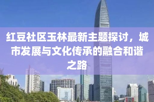 紅豆社區(qū)玉林最新主題探討，城市發(fā)展與文化傳承的融合和諧之路