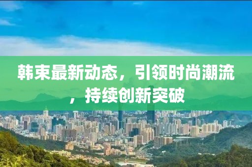 韓束最新動態(tài)，引領(lǐng)時尚潮流，持續(xù)創(chuàng)新突破