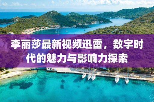 李麗莎最新視頻迅雷，數(shù)字時代的魅力與影響力探索