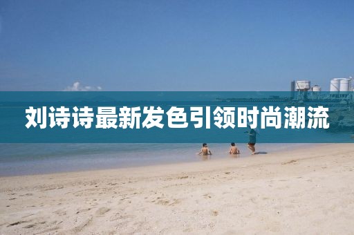 劉詩(shī)詩(shī)最新發(fā)色引領(lǐng)時(shí)尚潮流