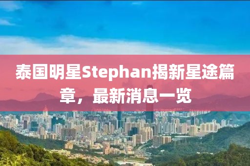 泰國明星Stephan揭新星途篇章，最新消息一覽