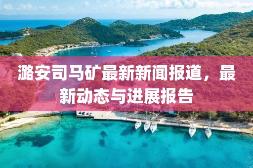 潞安司馬礦最新新聞報道，最新動態(tài)與進展報告