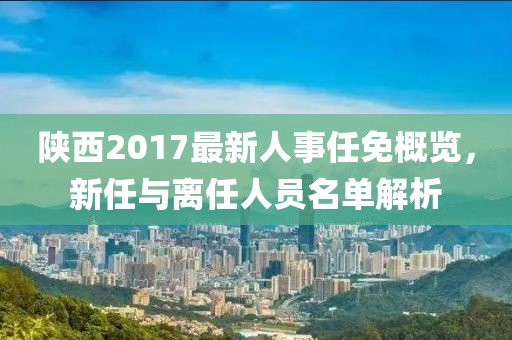 陜西2017最新人事任免概覽，新任與離任人員名單解析
