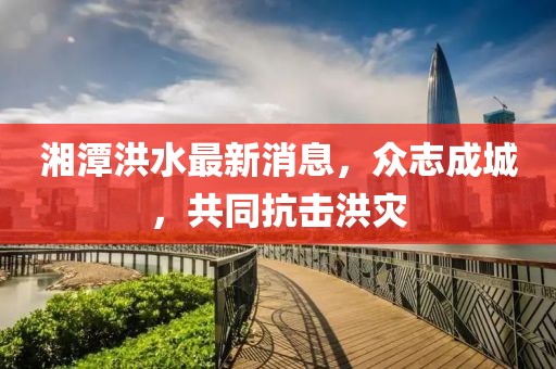 湘潭洪水最新消息，眾志成城，共同抗擊洪災(zāi)