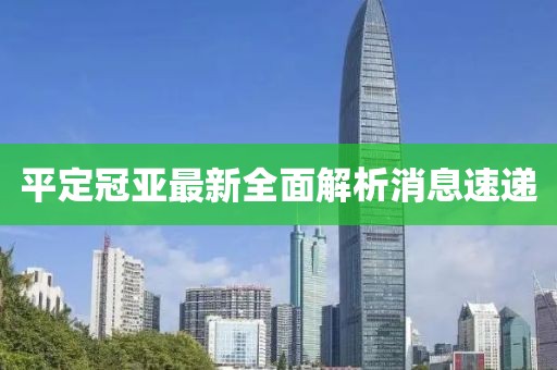 平定冠亞最新全面解析消息速遞