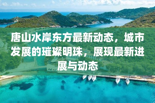 唐山水岸東方最新動態(tài)，城市發(fā)展的璀璨明珠，展現(xiàn)最新進展與動態(tài)