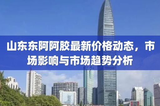 山東東阿阿膠最新價(jià)格動(dòng)態(tài)，市場(chǎng)影響與市場(chǎng)趨勢(shì)分析