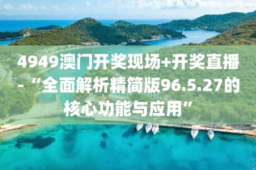 4949澳門(mén)開(kāi)獎(jiǎng)現(xiàn)場(chǎng)+開(kāi)獎(jiǎng)直播-“全面解析精簡(jiǎn)版96.5.27的核心功能與應(yīng)用”