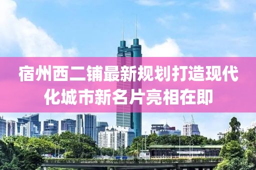 宿州西二鋪?zhàn)钚乱?guī)劃打造現(xiàn)代化城市新名片亮相在即
