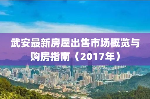 武安最新房屋出售市場(chǎng)概覽與購房指南（2017年）
