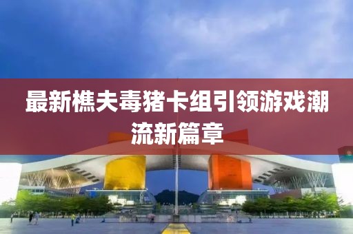 最新樵夫毒豬卡組引領(lǐng)游戲潮流新篇章