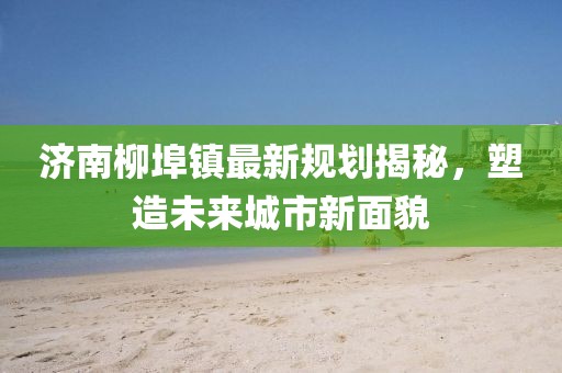濟南柳埠鎮(zhèn)最新規(guī)劃揭秘，塑造未來城市新面貌