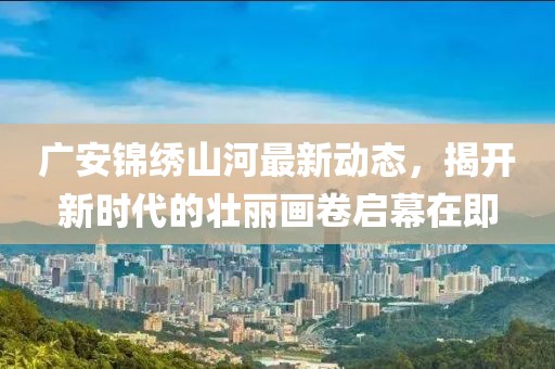 廣安錦繡山河最新動(dòng)態(tài)，揭開(kāi)新時(shí)代的壯麗畫(huà)卷啟幕在即