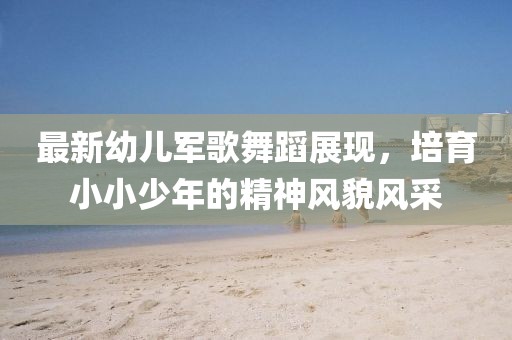 最新幼兒軍歌舞蹈展現(xiàn)，培育小小少年的精神風(fēng)貌風(fēng)采