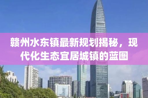 贛州水東鎮(zhèn)最新規(guī)劃揭秘，現(xiàn)代化生態(tài)宜居城鎮(zhèn)的藍(lán)圖