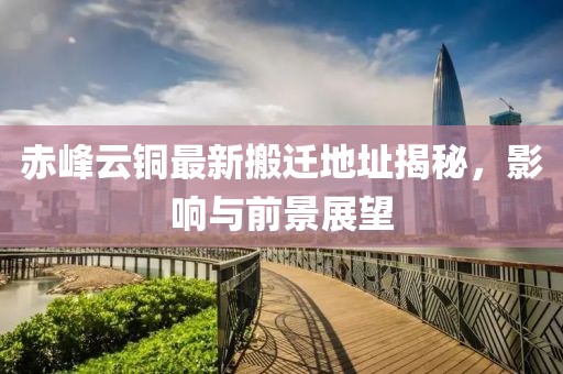 赤峰云銅最新搬遷地址揭秘，影響與前景展望
