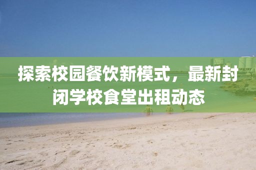探索校園餐飲新模式，最新封閉學校食堂出租動態(tài)