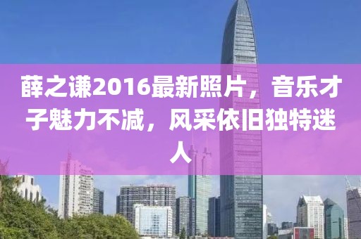 薛之謙2016最新照片，音樂才子魅力不減，風(fēng)采依舊獨(dú)特迷人