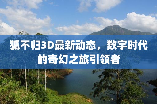 狐不歸3D最新動(dòng)態(tài)，數(shù)字時(shí)代的奇幻之旅引領(lǐng)者