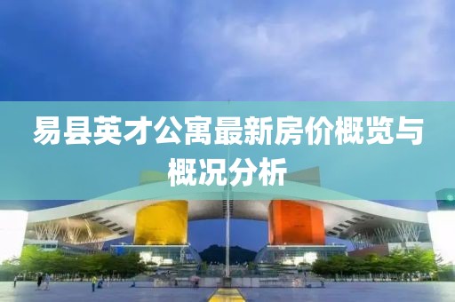 易縣英才公寓最新房?jī)r(jià)概覽與概況分析