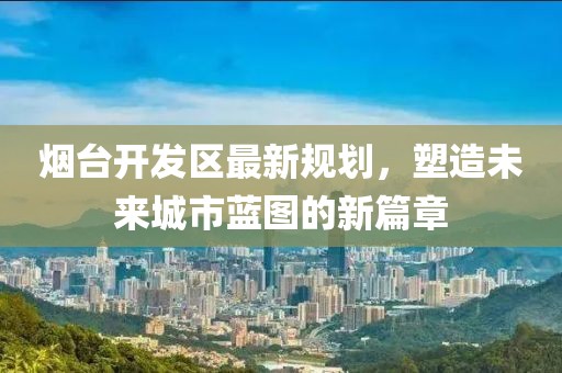 煙臺開發(fā)區(qū)最新規(guī)劃，塑造未來城市藍(lán)圖的新篇章