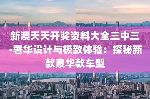新澳天天開獎資料大全三中三-奢華設(shè)計與極致體驗：探秘新款豪華款車型