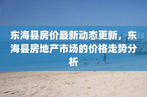 東?？h房價最新動態(tài)更新，東海縣房地產(chǎn)市場的價格走勢分析