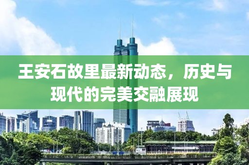 王安石故里最新動(dòng)態(tài)，歷史與現(xiàn)代的完美交融展現(xiàn)