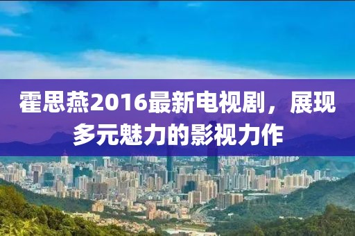 霍思燕2016最新電視劇，展現(xiàn)多元魅力的影視力作