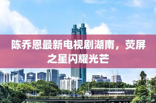 陳喬恩最新電視劇湖南，熒屏之星閃耀光芒