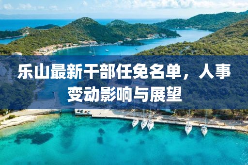 樂(lè)山最新干部任免名單，人事變動(dòng)影響與展望