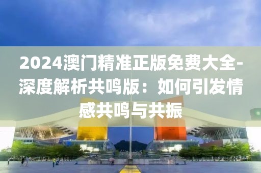2024澳門精準正版免費大全-深度解析共鳴版：如何引發(fā)情感共鳴與共振