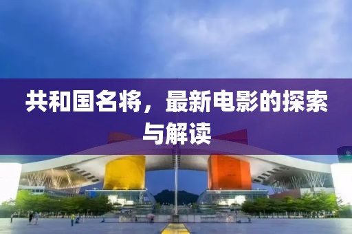 共和國名將，最新電影的探索與解讀