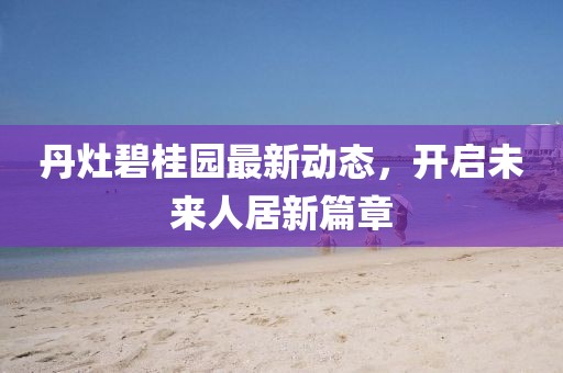 丹灶碧桂園最新動(dòng)態(tài)，開(kāi)啟未來(lái)人居新篇章