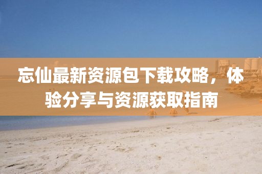 忘仙最新資源包下載攻略，體驗(yàn)分享與資源獲取指南