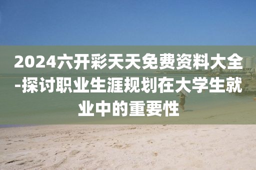 2024六開彩天天免費(fèi)資料大全-探討職業(yè)生涯規(guī)劃在大學(xué)生就業(yè)中的重要性