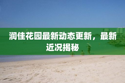 潤佳花園最新動(dòng)態(tài)更新，最新近況揭秘