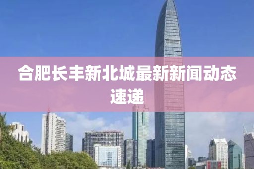 合肥長豐新北城最新新聞動態(tài)速遞