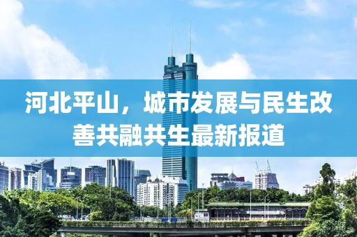 河北平山，城市發(fā)展與民生改善共融共生最新報道