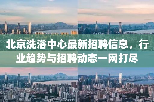 北京洗浴中心最新招聘信息，行業(yè)趨勢與招聘動態(tài)一網(wǎng)打盡