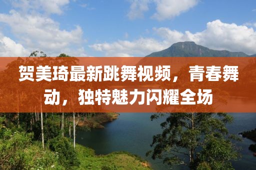 賀美琦最新跳舞視頻，青春舞動，獨特魅力閃耀全場