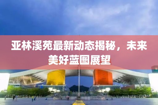 亞林溪苑最新動態(tài)揭秘，未來美好藍圖展望